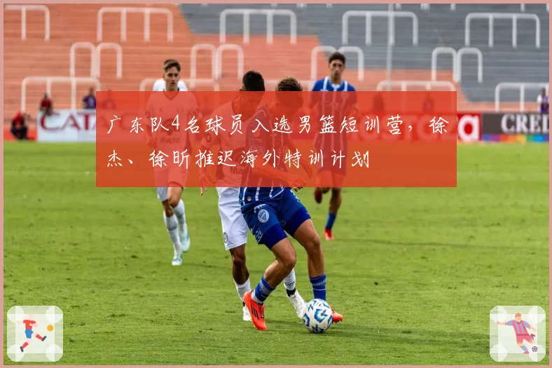 广东队4名球员入选男篮短训营，徐杰、徐昕推迟海外特训计划