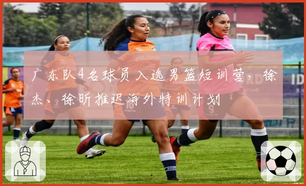 广东队4名球员入选男篮短训营，徐杰、徐昕推迟海外特训计划