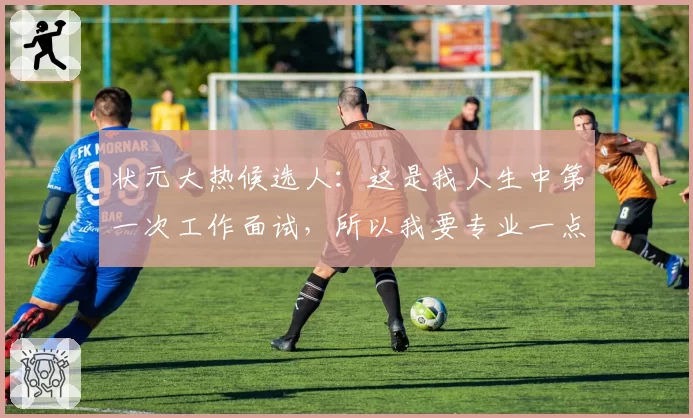 状元大热候选人：这是我人生中第一次工作面试，所以我要专业一点