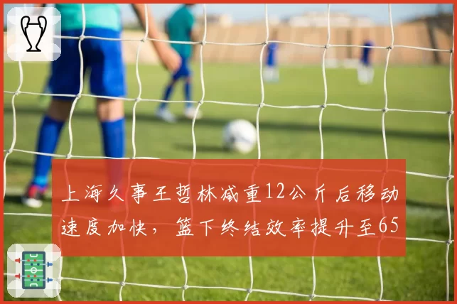 上海久事王哲林减重12公斤后移动速度加快，篮下终结效率提升至65%