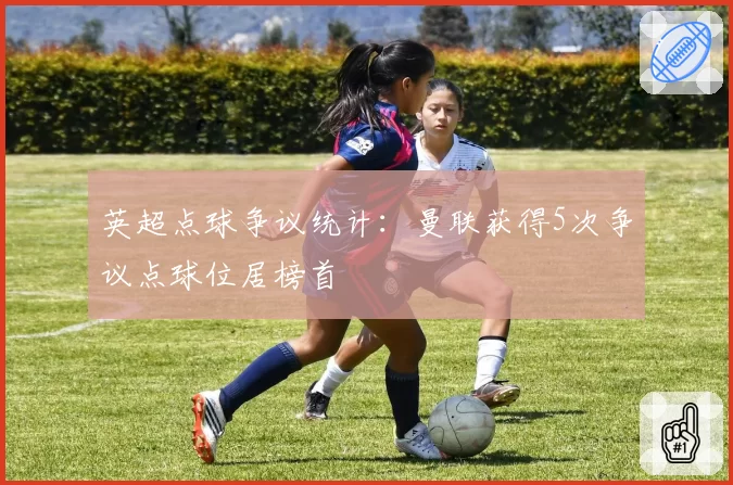 英超点球争议统计：曼联获得5次争议点球位居榜首