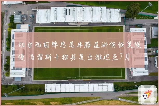 切尔西前锋恩昆库膝盖淤伤恢复缓慢 马雷斯卡称其复出推迟至7月