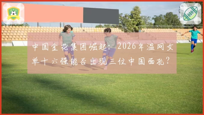 中国金花集团崛起：2026年温网女单十六强能否出现三位中国面孔？