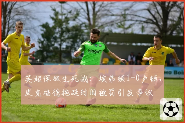 英超保级生死战:埃弗顿1-0卢顿,皮克福德拖延时间被罚引发争议