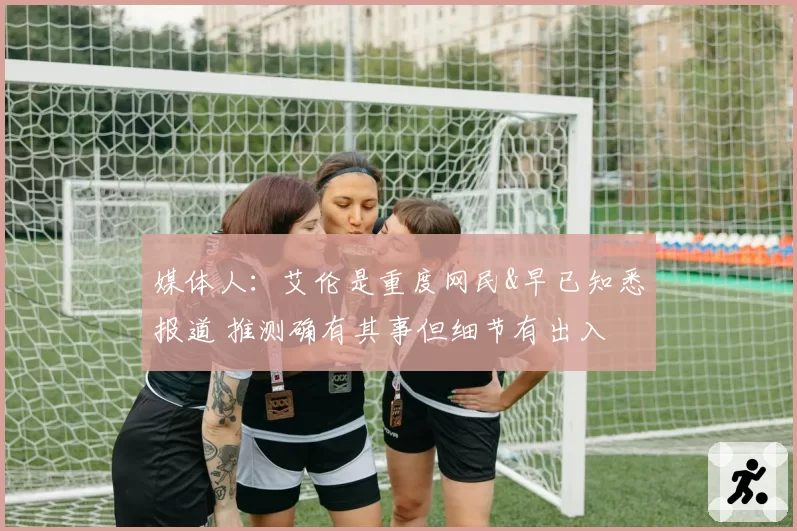 媒体人：艾伦是重度网民&早已知悉报道 推测确有其事但细节有出入