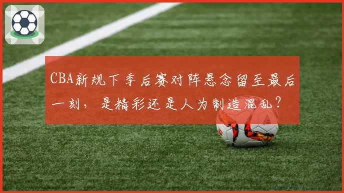 CBA新规下季后赛对阵悬念留至最后一刻，是精彩还是人为制造混乱？
