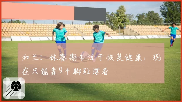 加兰：休赛期专注于恢复健康，现在只能靠9个脚趾撑着