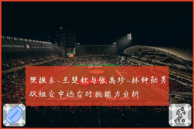 樊振东_王楚钦与张禹珍_林钟勋男双组合中远台对抗能力分析