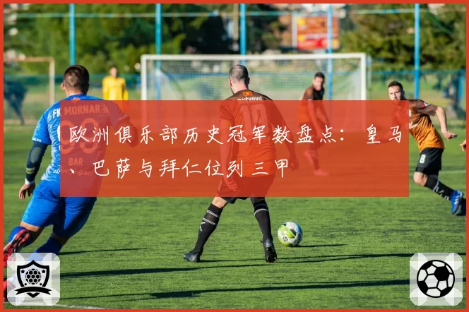 欧洲俱乐部历史冠军数盘点：皇马、巴萨与拜仁位列三甲