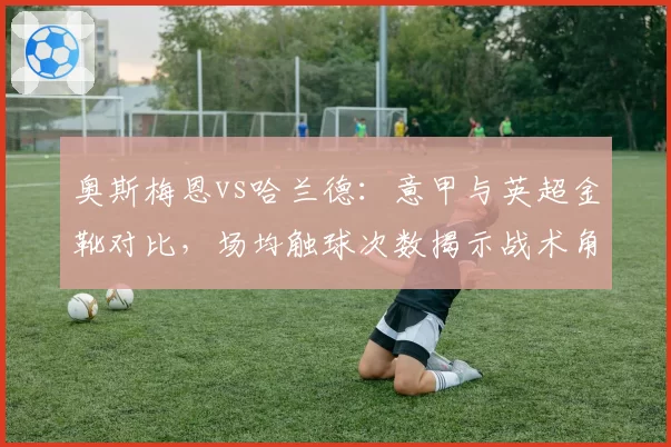 奥斯梅恩vs哈兰德：意甲与英超金靴对比，场均触球次数揭示战术角色