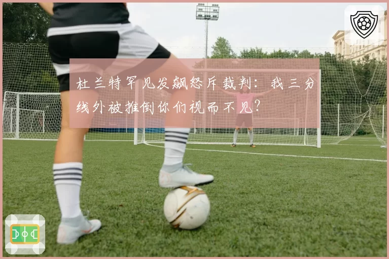 杜兰特罕见发飙怒斥裁判：我三分线外被推倒你们视而不见？