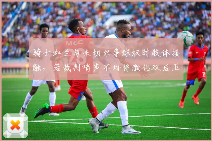 骑士加兰与米切尔争球权时肢体接触,若裁判哨声不均将激化双后卫内部矛盾