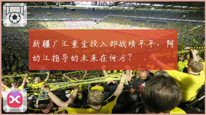 新疆广汇重金投入却战绩平平,阿的江指导的未来在何方?