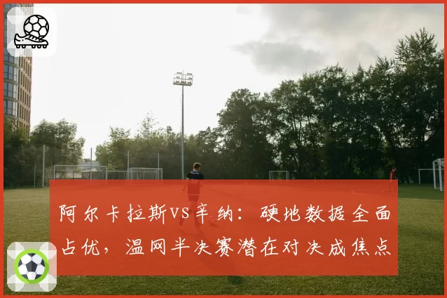 阿尔卡拉斯vs辛纳:硬地数据全面占优,温网半决赛潜在对决成焦点