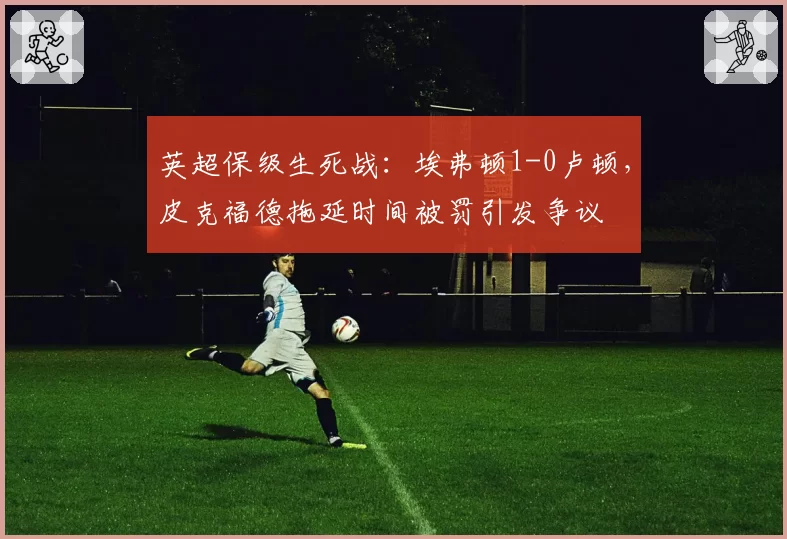英超保级生死战:埃弗顿1-0卢顿,皮克福德拖延时间被罚引发争议