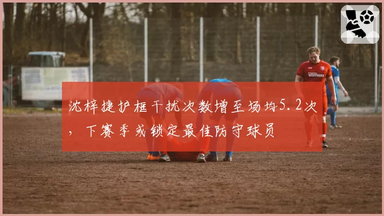 沈梓捷护框干扰次数增至场均5.2次，下赛季或锁定最佳防守球员