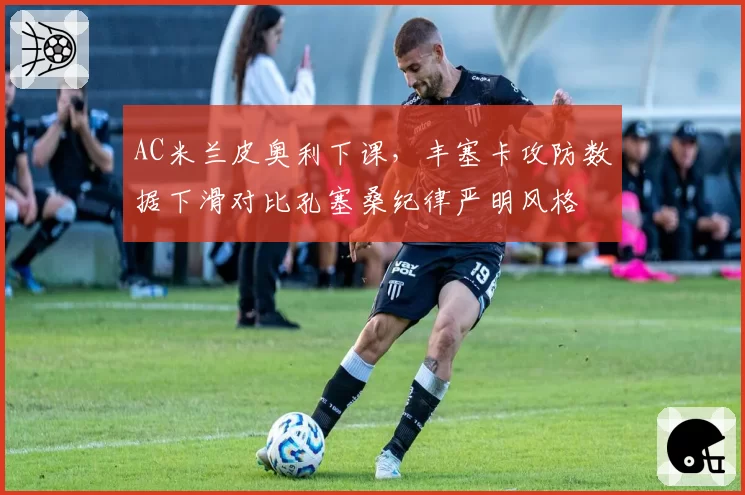AC米兰皮奥利下课，丰塞卡攻防数据下滑对比孔塞桑纪律严明风格