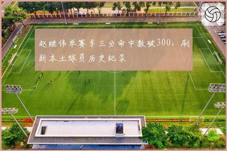 赵继伟单赛季三分命中数破300,刷新本土球员历史纪录