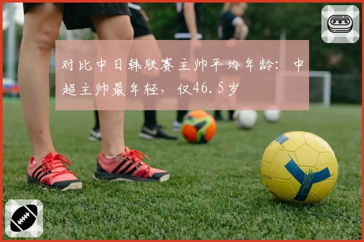 对比中日韩联赛主帅平均年龄:中超主帅最年轻,仅46.5岁