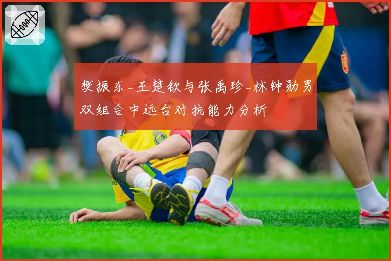 樊振东_王楚钦与张禹珍_林钟勋男双组合中远台对抗能力分析