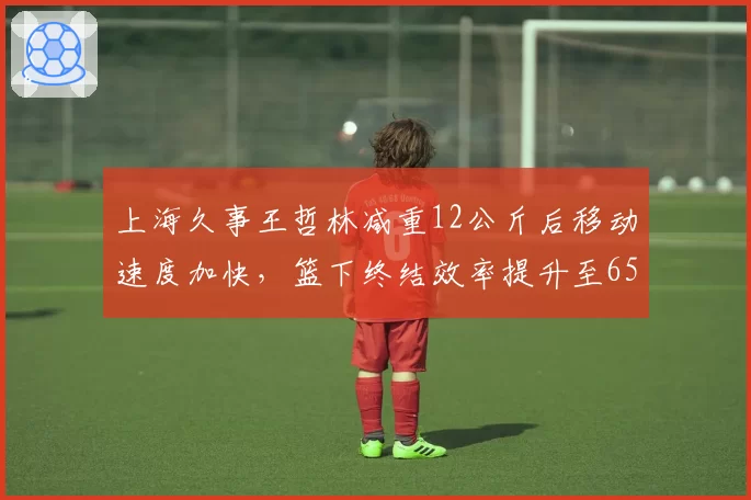 上海久事王哲林减重12公斤后移动速度加快，篮下终结效率提升至65%