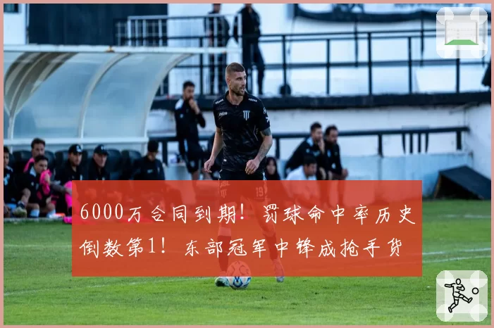 6000万合同到期！罚球命中率历史倒数第1！东部冠军中锋成抢手货