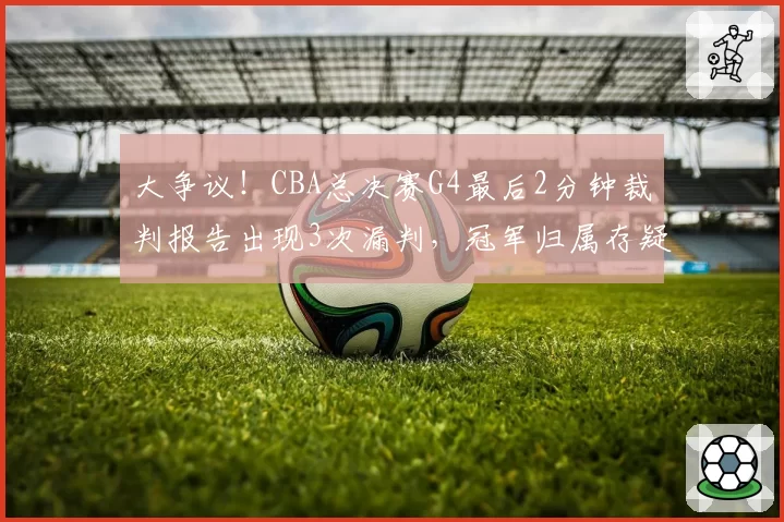 大争议！CBA总决赛G4最后2分钟裁判报告出现3次漏判，冠军归属存疑