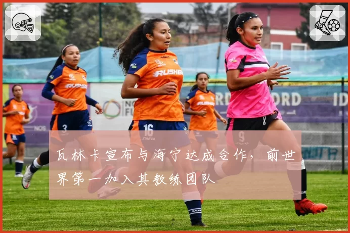 瓦林卡宣布与海宁达成合作,前世界第一加入其教练团队