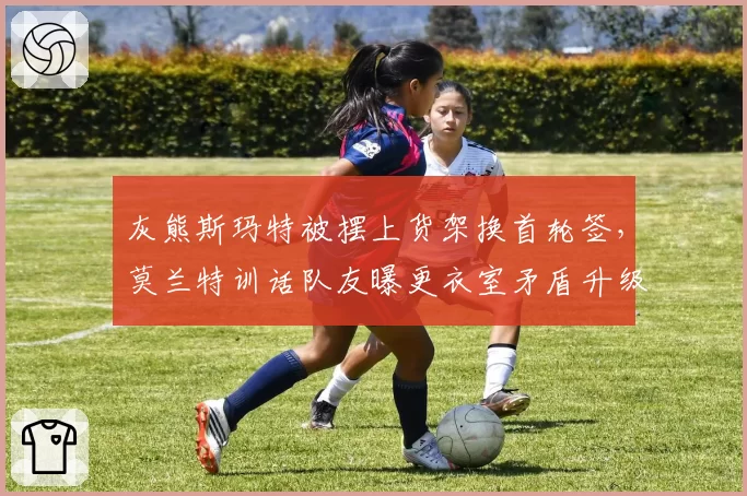 灰熊斯玛特被摆上货架换首轮签，莫兰特训话队友曝更衣室矛盾升级？