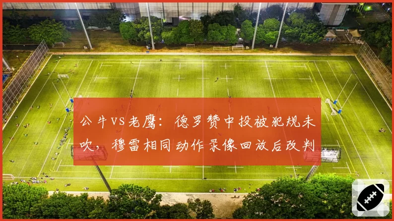 公牛vs老鹰:德罗赞中投被犯规未吹,穆雷相同动作录像回放后改判罚球惹怒多诺万