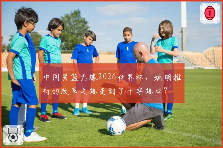 中国男篮无缘2026世界杯，姚明推行的改革之路走到了十字路口？