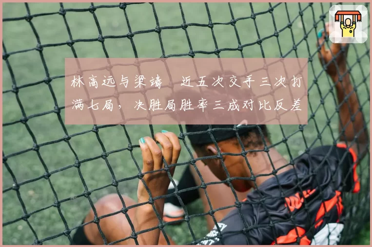 林高远与梁靖崑近五次交手三次打满七局，决胜局胜率三成对比反差鲜明