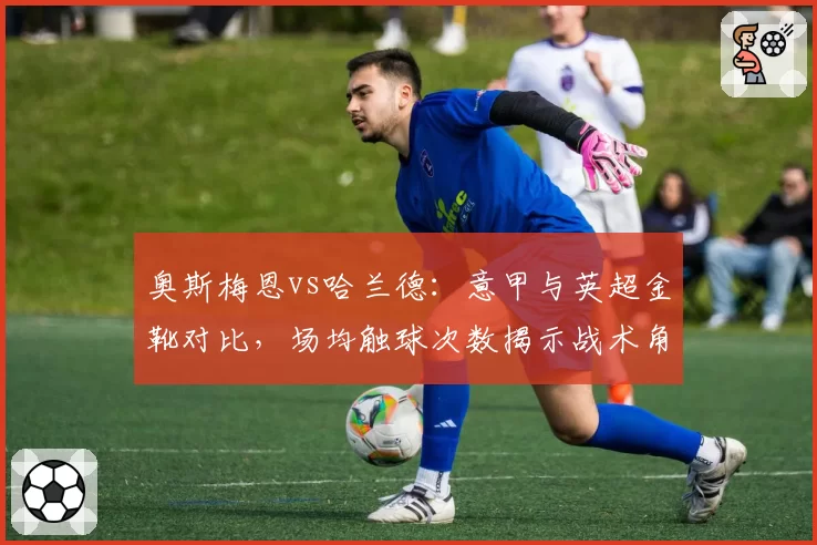 奥斯梅恩vs哈兰德：意甲与英超金靴对比，场均触球次数揭示战术角色