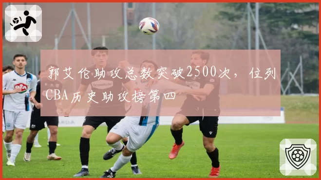 郭艾伦助攻总数突破2500次,位列CBA历史助攻榜第四