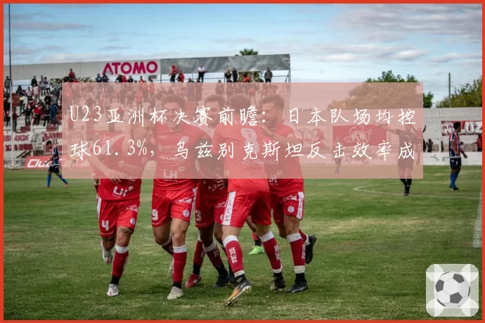 U23亚洲杯决赛前瞻：日本队场均控球61.3%，乌兹别克斯坦反击效率成关键