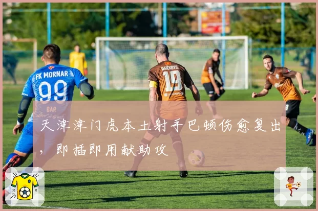 天津津门虎本土射手巴顿伤愈复出，即插即用献助攻