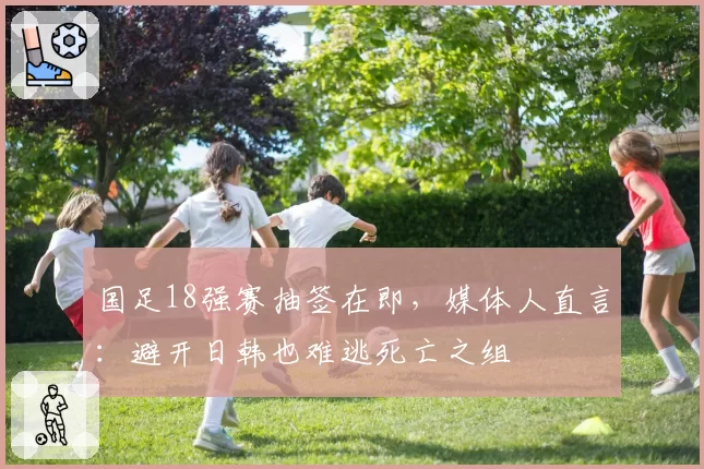 国足18强赛抽签在即，媒体人直言：避开日韩也难逃死亡之组