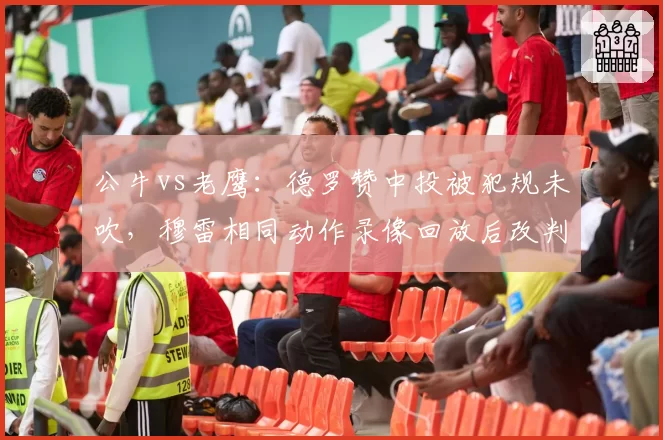公牛vs老鹰:德罗赞中投被犯规未吹,穆雷相同动作录像回放后改判罚球惹怒多诺万