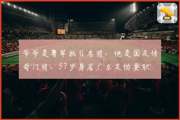 爷爷是粤军抗日名将，他是国足传奇门将，57岁身居广东足协要职