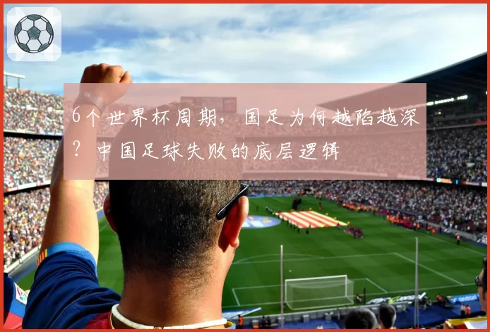 6个世界杯周期，国足为何越陷越深？中国足球失败的底层逻辑