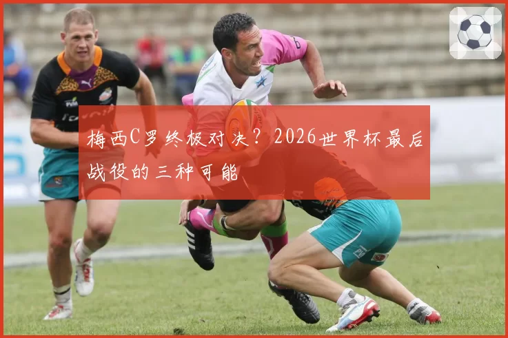 梅西C罗终极对决?2026世界杯最后战役的三种可能