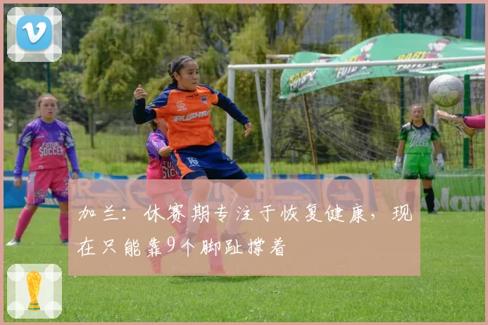 加兰：休赛期专注于恢复健康，现在只能靠9个脚趾撑着