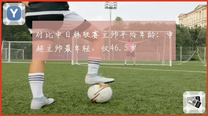 对比中日韩联赛主帅平均年龄:中超主帅最年轻,仅46.5岁