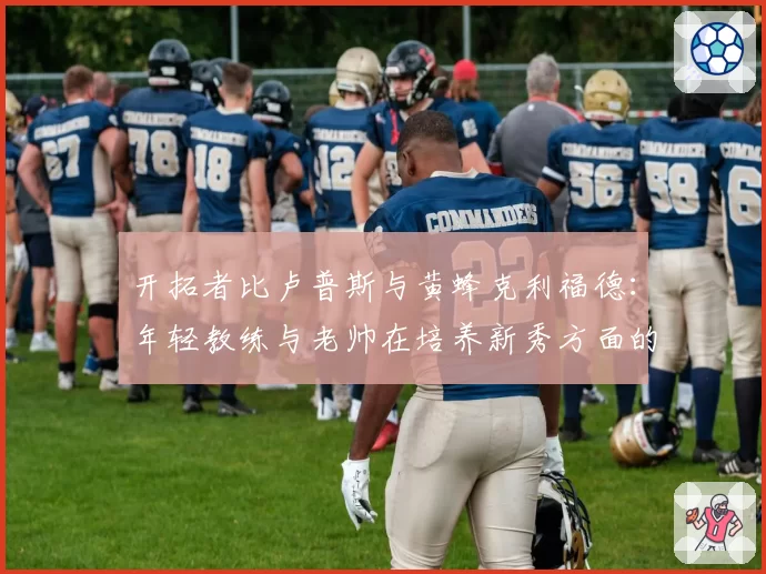 开拓者比卢普斯与黄蜂克利福德：年轻教练与老帅在培养新秀方面的策略差异