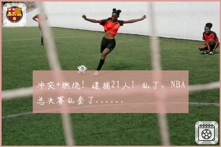 冲突+燃烧！逮捕21人！乱了，NBA总决赛乱套了......