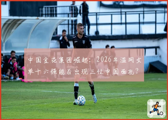 中国金花集团崛起：2026年温网女单十六强能否出现三位中国面孔？