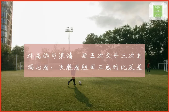 林高远与梁靖崑近五次交手三次打满七局，决胜局胜率三成对比反差鲜明