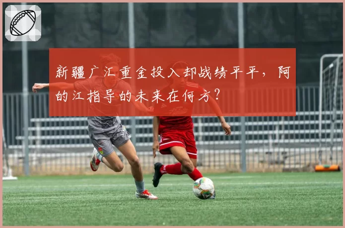 新疆广汇重金投入却战绩平平,阿的江指导的未来在何方?