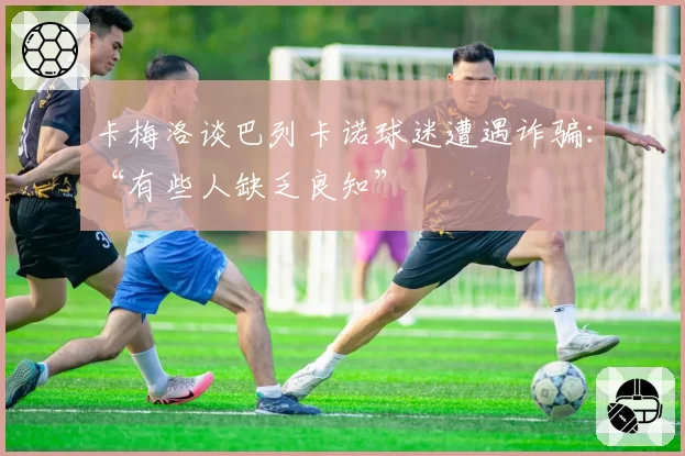 卡梅洛谈巴列卡诺球迷遭遇诈骗：“有些人缺乏良知”